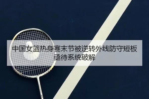 中国女篮热身赛末节被逆转外线防守短板亟待系统破解